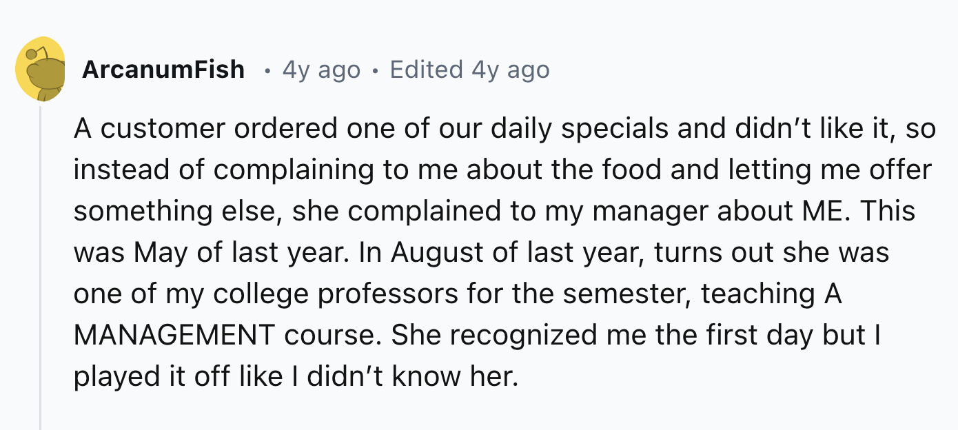 number - ArcanumFish . 4y ago Edited 4y ago A customer ordered one of our daily specials and didn't it, so instead of complaining to me about the food and letting me offer something else, she complained to my manager about Me. This was May of last year. I
